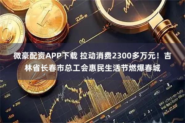 微豪配资APP下载 拉动消费2300多万元！吉林省长春市总工会惠民生活节燃爆春城