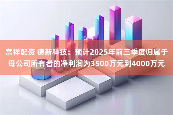 富祥配资 德新科技：预计2025年前三季度归属于母公司所有者的净利润为3500万元到4000万元