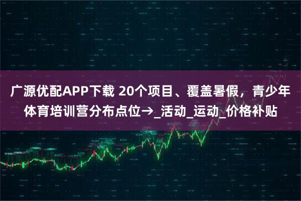 广源优配APP下载 20个项目、覆盖暑假，青少年体育培训营分布点位→_活动_运动_价格补贴