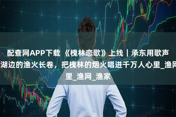 配查网APP下载 《槐林恋歌》上线｜承东用歌声织就巢湖边的渔火长卷，把槐林的烟火唱进千万人心里_渔网_渔家