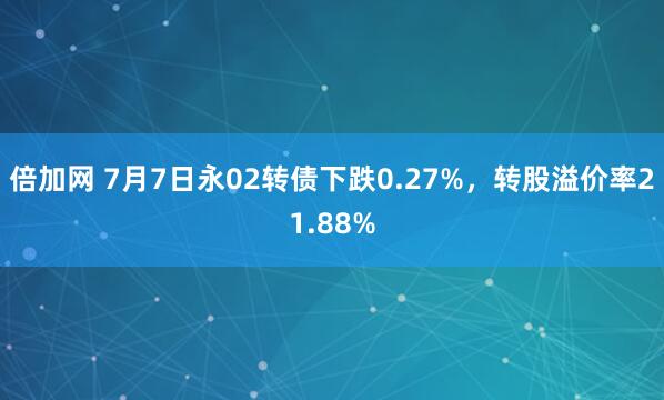 倍加网 7月7日永02转债下跌0.27%，转股溢价率21.88%