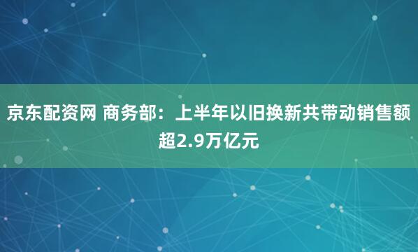 京东配资网 商务部：上半年以旧换新共带动销售额超2.9万亿元