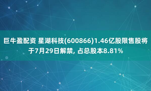 巨牛盈配资 星湖科技(600866)1.46亿股限售股将于7月29日解禁, 占总股本8.81%