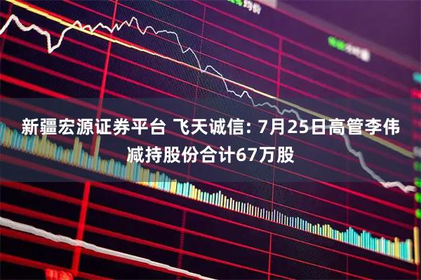 新疆宏源证券平台 飞天诚信: 7月25日高管李伟减持股份合计67万股