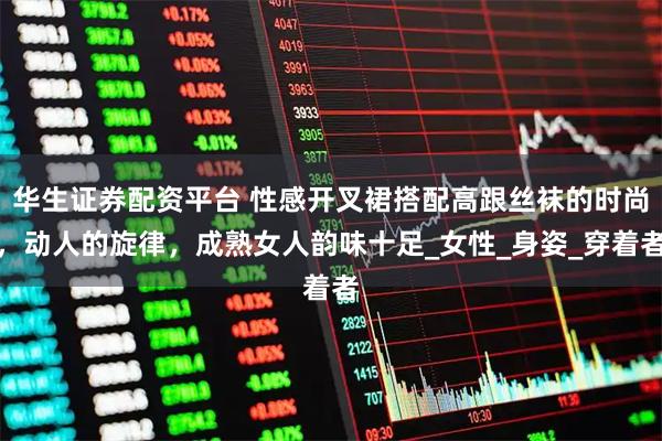 华生证券配资平台 性感开叉裙搭配高跟丝袜的时尚，动人的旋律，成熟女人韵味十足_女性_身姿_穿着者