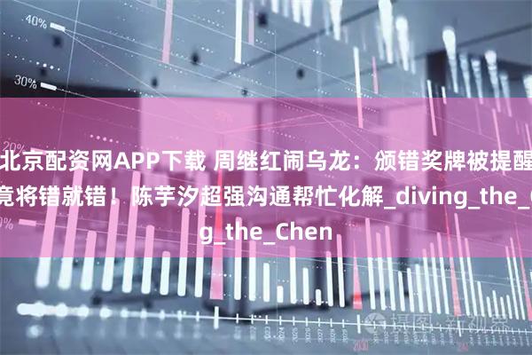 北京配资网APP下载 周继红闹乌龙：颁错奖牌被提醒后，竟将错就错！陈芋汐超强沟通帮忙化解_diving_the_Chen