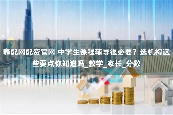 鑫配网配资官网 中学生课程辅导很必要？选机构这些要点你知道吗_教学_家长_分数