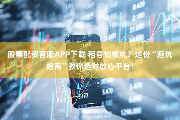 股票配资客服APP下载 租号怕被坑？这份“避坑指南”教你选对放心平台！