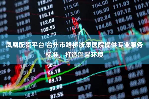 凤凰配资平台 台州市路桥浙康医院提供专业服务标准，打造温馨环境