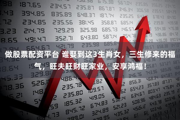 做股票配资平台 谁娶到这3生肖女，三生修来的福气，旺夫旺财旺家业，安享鸿福！