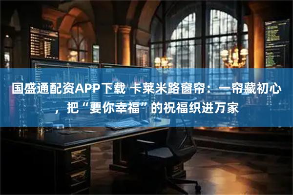 国盛通配资APP下载 卡莱米路窗帘：一帘藏初心，把“要你幸福”的祝福织进万家