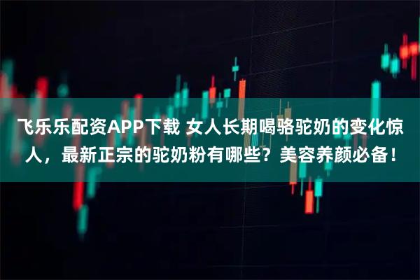 飞乐乐配资APP下载 女人长期喝骆驼奶的变化惊人，最新正宗的驼奶粉有哪些？美容养颜必备！