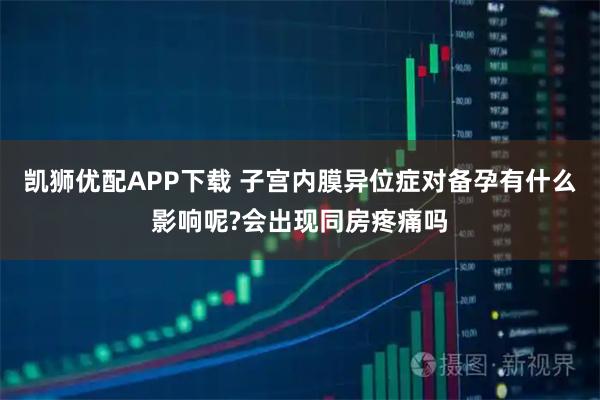 凯狮优配APP下载 子宫内膜异位症对备孕有什么影响呢?会出现同房疼痛吗