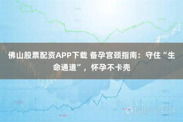 佛山股票配资APP下载 备孕宫颈指南：守住“生命通道”，怀孕不卡壳