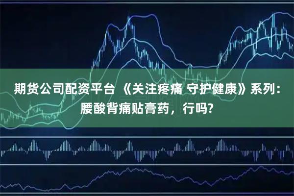 期货公司配资平台 《关注疼痛 守护健康》系列：腰酸背痛贴膏药，行吗?