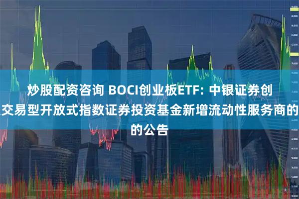 炒股配资咨询 BOCI创业板ETF: 中银证券创业板交易型开放式指数证券投资基金新增流动性服务商的公告