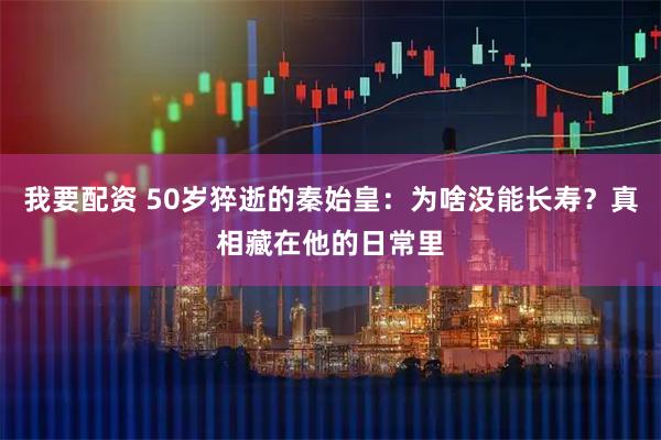 我要配资 50岁猝逝的秦始皇：为啥没能长寿？真相藏在他的日常里