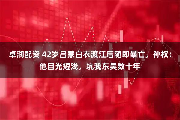 卓润配资 42岁吕蒙白衣渡江后随即暴亡，孙权：他目光短浅，坑我东吴数十年