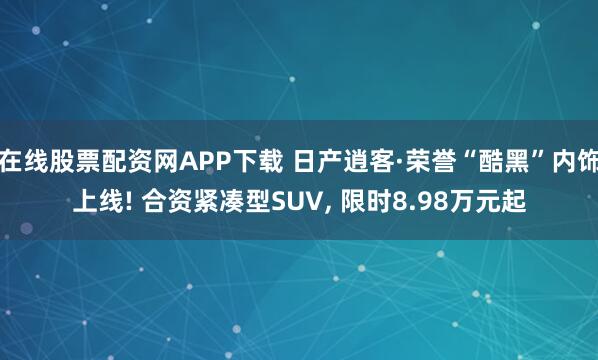 在线股票配资网APP下载 日产逍客·荣誉“酷黑”内饰上线! 合资紧凑型SUV, 限时8.98万元起