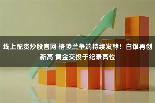线上配资炒股官网 格陵兰争端持续发酵！白银再创新高 黄金交投于纪录高位