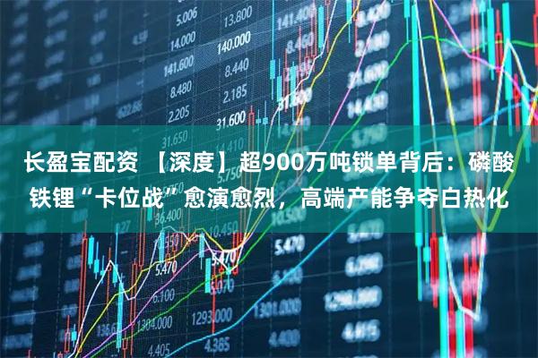 长盈宝配资 【深度】超900万吨锁单背后：磷酸铁锂“卡位战”愈演愈烈，高端产能争夺白热化