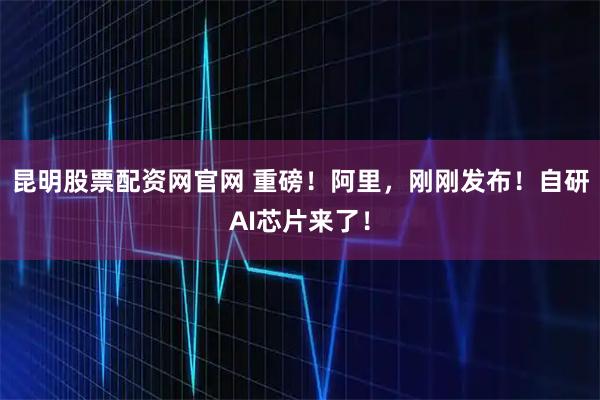 昆明股票配资网官网 重磅！阿里，刚刚发布！自研AI芯片来了！