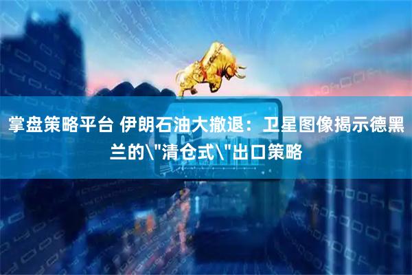 掌盘策略平台 伊朗石油大撤退：卫星图像揭示德黑兰的＂清仓式＂出口策略