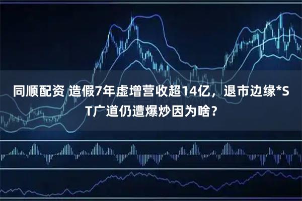 同顺配资 造假7年虚增营收超14亿，退市边缘*ST广道仍遭爆炒因为啥？