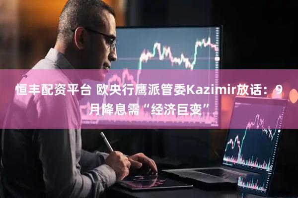 恒丰配资平台 欧央行鹰派管委Kazimir放话：9月降息需“经济巨变”