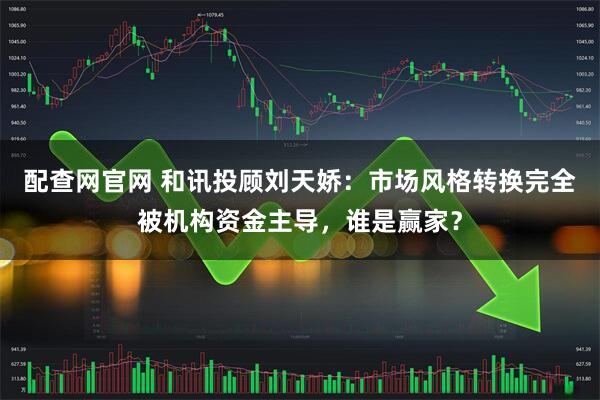 配查网官网 和讯投顾刘天娇：市场风格转换完全被机构资金主导，谁是赢家？