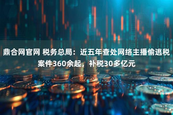 鼎合网官网 税务总局：近五年查处网络主播偷逃税案件360余起，补税30多亿元