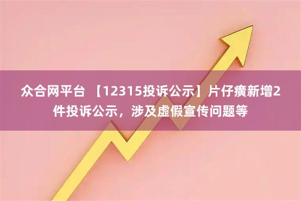 众合网平台 【12315投诉公示】片仔癀新增2件投诉公示，涉及虚假宣传问题等