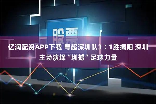 亿润配资APP下载 粤超深圳队3∶1胜揭阳 深圳主场演绎“圳撼”足球力量
